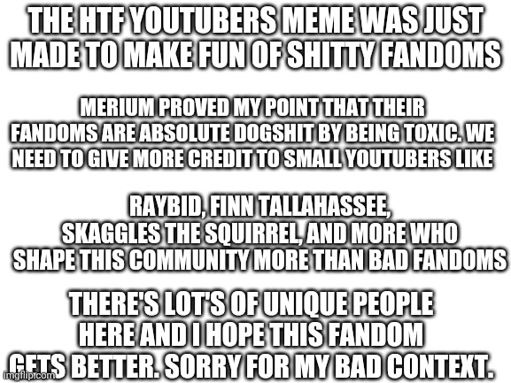 Merium is just fucking toxic lol |  THE HTF YOUTUBERS MEME WAS JUST MADE TO MAKE FUN OF SHITTY FANDOMS; MERIUM PROVED MY POINT THAT THEIR FANDOMS ARE ABSOLUTE DOGSHIT BY BEING TOXIC. WE NEED TO GIVE MORE CREDIT TO SMALL YOUTUBERS LIKE; RAYBID, FINN TALLAHASSEE, SKAGGLES THE SQUIRREL, AND MORE WHO SHAPE THIS COMMUNITY MORE THAN BAD FANDOMS; THERE'S LOT'S OF UNIQUE PEOPLE HERE AND I HOPE THIS FANDOM GETS BETTER. SORRY FOR MY BAD CONTEXT. | image tagged in blank white template | made w/ Imgflip meme maker