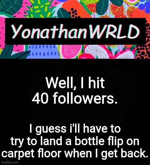 Well, I hit 40 followers. I guess i'll have to try to land a bottle flip on carpet floor when I get back. | image tagged in yonathan's wrld | made w/ Imgflip meme maker