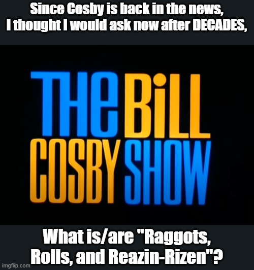 Just askn' |  Since Cosby is back in the news, I thought I would ask now after DECADES, What is/are "Raggots, Rolls, and Reazin-Rizen"? | image tagged in bill cosby | made w/ Imgflip meme maker