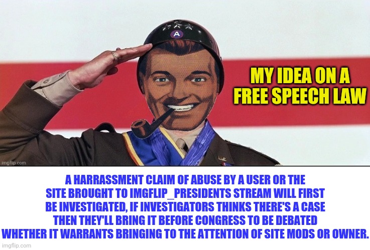 Not Hating Mods or the Owner but Attempting to Open up Dialogue from User's to The Site about Concerns of free speech on site | MY IDEA ON A FREE SPEECH LAW; A HARRASSMENT CLAIM OF ABUSE BY A USER OR THE SITE BROUGHT TO IMGFLIP_PRESIDENTS STREAM WILL FIRST BE INVESTIGATED, IF INVESTIGATORS THINKS THERE'S A CASE THEN THEY'LL BRING IT BEFORE CONGRESS TO BE DEBATED WHETHER IT WARRANTS BRINGING TO THE ATTENTION OF SITE MODS OR OWNER. | image tagged in dr strangmeme,imgflip | made w/ Imgflip meme maker