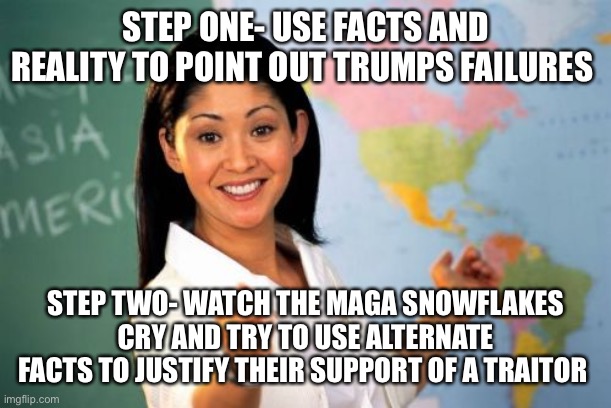 Unhelpful High School Teacher | STEP ONE- USE FACTS AND REALITY TO POINT OUT TRUMPS FAILURES; STEP TWO- WATCH THE MAGA SNOWFLAKES CRY AND TRY TO USE ALTERNATE FACTS TO JUSTIFY THEIR SUPPORT OF A TRAITOR | image tagged in memes,unhelpful high school teacher | made w/ Imgflip meme maker