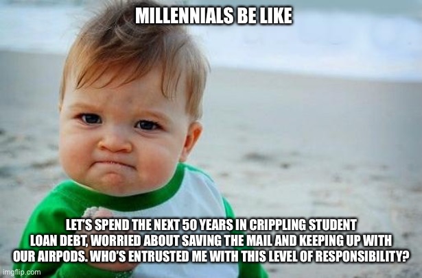 Millenials | MILLENNIALS BE LIKE; LET’S SPEND THE NEXT 50 YEARS IN CRIPPLING STUDENT LOAN DEBT, WORRIED ABOUT SAVING THE MAIL AND KEEPING UP WITH OUR AIRPODS. WHO’S ENTRUSTED ME WITH THIS LEVEL OF RESPONSIBILITY? | image tagged in yes baby | made w/ Imgflip meme maker