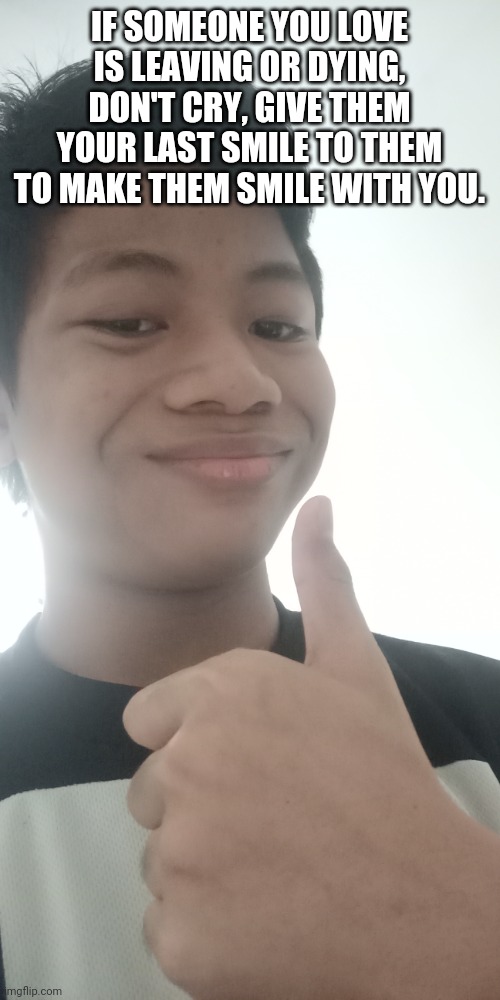 IF SOMEONE YOU LOVE IS LEAVING OR DYING, DON'T CRY, GIVE THEM YOUR LAST SMILE TO THEM TO MAKE THEM SMILE WITH YOU. | made w/ Imgflip meme maker