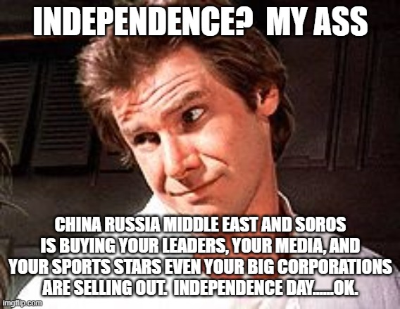 We lost Independence when we allowed the Democrats to become Socialist nazi's | INDEPENDENCE?  MY ASS; CHINA RUSSIA MIDDLE EAST AND SOROS IS BUYING YOUR LEADERS, YOUR MEDIA, AND YOUR SPORTS STARS EVEN YOUR BIG CORPORATIONS ARE SELLING OUT.  INDEPENDENCE DAY......OK. | image tagged in snarky solo | made w/ Imgflip meme maker