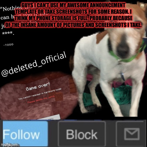 Deleted announcement temp | GUYS I CAN’T USE MY AWESOME ANNOUNCEMENT TEMPLATE OR TAKE SCREENSHOTS FOR SOME REASON. I THINK MY PHONE STORAGE IS FULL. PROBABLY BECAUSE OF THE INSANE AMOUNT OF PICTURES AND SCREENSHOTS I TAKE. | image tagged in deleted announcement temp | made w/ Imgflip meme maker