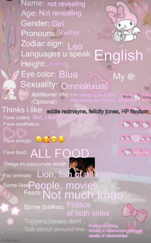 Me | not revealing; Not revealing; Girl; She/her; Leo; English; Somewhat tall; Blue; Omnisexual; I am simping for Eddie Redmayne and Felicity Jones rn; eddie redmayne, felicity jones, HP fandom; Red, i like the geek aesthetic; 🥲🥰😬🤤; ALL FOOD; Lion, fish of all kinds; People, movies; Not much lmao; Politics of both sides; Politics, anything related to harassment, intimate details of relationships | image tagged in this is a template | made w/ Imgflip meme maker