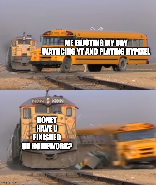 A train hitting a school bus | ME ENJOYING MY DAY WATHCING YT AND PLAYING HYPIXEL; HONEY HAVE U FINISHED UR HOMEWORK? | image tagged in a train hitting a school bus | made w/ Imgflip meme maker