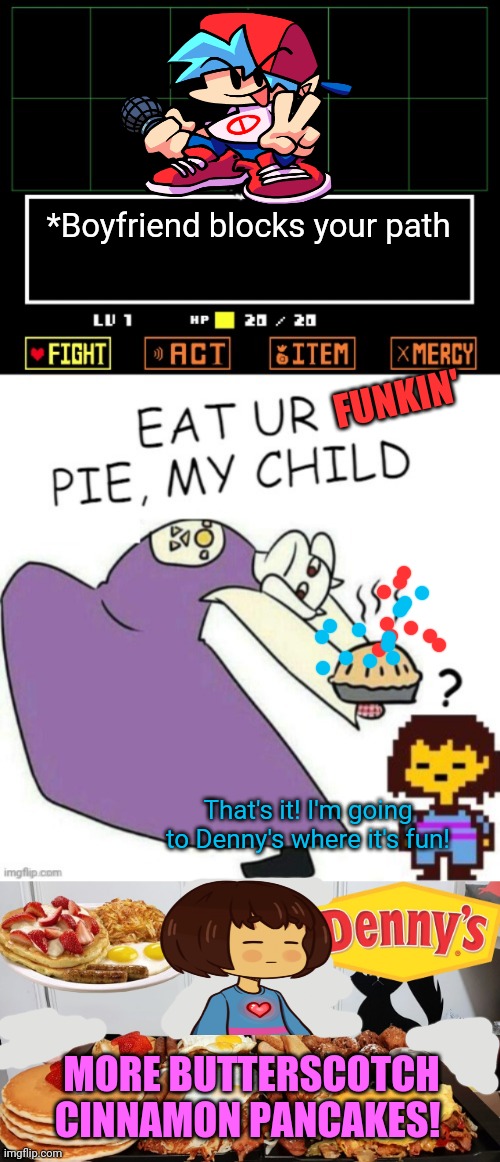 Undertale/  FNF crossover | *Boyfriend blocks your path; FUNKIN'; That's it! I'm going to Denny's where it's fun! MORE BUTTERSCOTCH CINNAMON PANCAKES! | image tagged in toriel makes pies,undertale,fnf,boyfriend,dennys,frisk | made w/ Imgflip meme maker