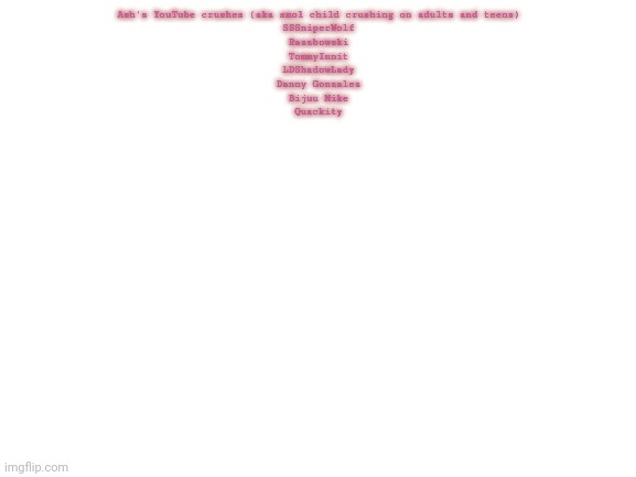 Blank White Template | Ash's YouTube crushes (aka smol child crushing on adults and teens)
SSSniperWolf
Razzbowski
TommyInnit
LDShadowLady
Danny Gonzalez
Bijuu Mike
Quackity | image tagged in blank white template | made w/ Imgflip meme maker