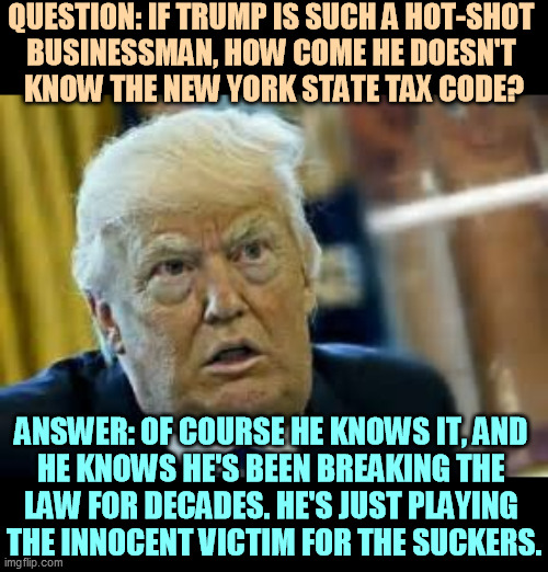 Trump knows when he's cheating, and he feels entitled to cheat. | QUESTION: IF TRUMP IS SUCH A HOT-SHOT 
BUSINESSMAN, HOW COME HE DOESN'T 
KNOW THE NEW YORK STATE TAX CODE? ANSWER: OF COURSE HE KNOWS IT, AND 
HE KNOWS HE'S BEEN BREAKING THE 
LAW FOR DECADES. HE'S JUST PLAYING 
THE INNOCENT VICTIM FOR THE SUCKERS. | image tagged in trump dilated loser,trump,tax,cheat,guilty | made w/ Imgflip meme maker