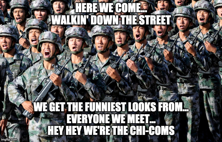 Chinese Army | HERE WE COME...
WALKIN' DOWN THE STREET; WE GET THE FUNNIEST LOOKS FROM...
EVERYONE WE MEET...
HEY HEY WE'RE THE CHI-COMS | image tagged in chinese army | made w/ Imgflip meme maker
