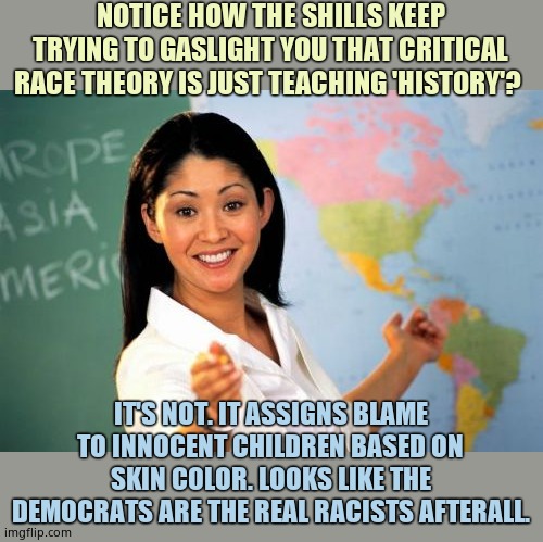 It doesn't teach history. It teaches that 'whiteness' is evil. No, the Democrats are EVIL. They hate Whites cuz they are jealous | NOTICE HOW THE SHILLS KEEP TRYING TO GASLIGHT YOU THAT CRITICAL RACE THEORY IS JUST TEACHING 'HISTORY'? IT'S NOT. IT ASSIGNS BLAME TO INNOCENT CHILDREN BASED ON SKIN COLOR. LOOKS LIKE THE DEMOCRATS ARE THE REAL RACISTS AFTERALL. | image tagged in memes,unhelpful high school teacher | made w/ Imgflip meme maker