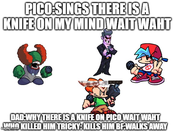 Blank White Template | PICO:SINGS THERE IS A KNIFE ON MY MIND WAIT WAHT; DAD:WHY THERE IS A KNIFE ON PICO WAIT WAHT WHO KILLED HIM TRICKY: KILLS HIM BF:WALKS AWAY | image tagged in blank white template | made w/ Imgflip meme maker