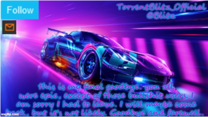 hope you can manage without me | this is my final goodbye. you all were epic, except of those bullshit users. I am sorry I had to leave. I will maybe come back, but it's not likely. Goodbye and farewell. | image tagged in torrentblitz_official neon car temp | made w/ Imgflip meme maker