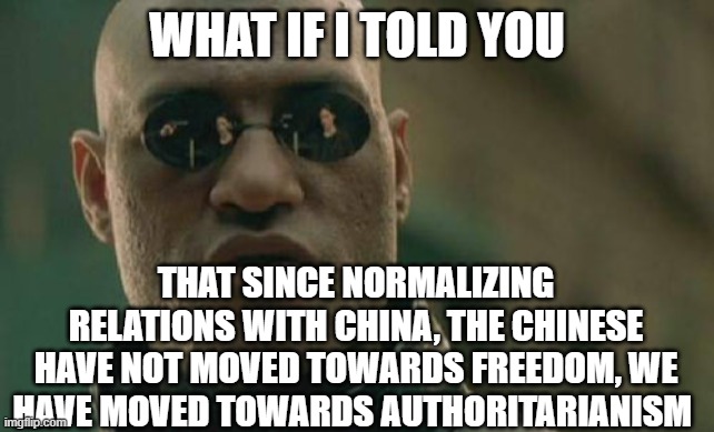 Another broken promise | WHAT IF I TOLD YOU; THAT SINCE NORMALIZING RELATIONS WITH CHINA, THE CHINESE HAVE NOT MOVED TOWARDS FREEDOM, WE HAVE MOVED TOWARDS AUTHORITARIANISM | image tagged in memes,matrix morpheus | made w/ Imgflip meme maker