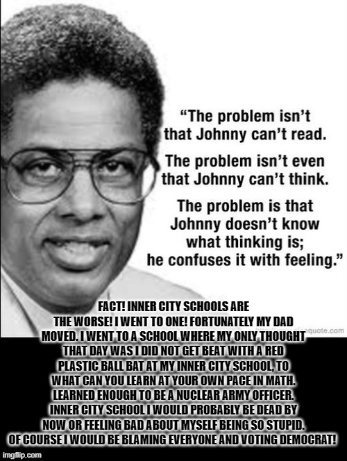 FACT!!!!!!!!!!!!!!!!!!!!!!!!!!!!!!!!!!!!!!!!!!!!!!!!!!!!!!!!!!!!!!!! | FACT! INNER CITY SCHOOLS ARE THE WORSE! I WENT TO ONE! FORTUNATELY MY DAD MOVED. I WENT TO A SCHOOL WHERE MY ONLY THOUGHT THAT DAY WAS I DID NOT GET BEAT WITH A RED PLASTIC BALL BAT AT MY INNER CITY SCHOOL, TO WHAT CAN YOU LEARN AT YOUR OWN PACE IN MATH. LEARNED ENOUGH TO BE A NUCLEAR ARMY OFFICER. INNER CITY SCHOOL I WOULD PROBABLY BE DEAD BY NOW OR FEELING BAD ABOUT MYSELF BEING SO STUPID. OF COURSE I WOULD BE BLAMING EVERYONE AND VOTING DEMOCRAT! | image tagged in stupid liberals,ignorance,ignorant,democrats,smilin biden,kamala harris | made w/ Imgflip meme maker