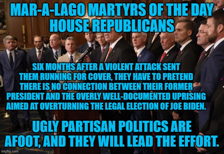 "There is nothing in the Constitution that authorizes or makes it the official duty of a president to have anything to do with c | MAR-A-LAGO MARTYRS OF THE DAY
HOUSE REPUBLICANS; SIX MONTHS AFTER A VIOLENT ATTACK SENT THEM RUNNING FOR COVER, THEY HAVE TO PRETEND THERE IS NO CONNECTION BETWEEN THEIR FORMER PRESIDENT AND THE OVERLY WELL-DOCUMENTED UPRISING AIMED AT OVERTURNING THE LEGAL ELECTION OF JOE BIDEN. UGLY PARTISAN POLITICS ARE AFOOT, AND THEY WILL LEAD THE EFFORT. | image tagged in politics | made w/ Imgflip meme maker
