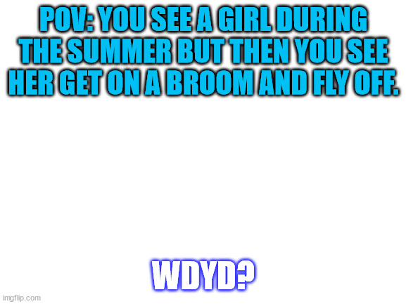 ur oc is a muggle, and ill reply tomorrow | POV: YOU SEE A GIRL DURING THE SUMMER BUT THEN YOU SEE HER GET ON A BROOM AND FLY OFF. WDYD? | image tagged in blank white template | made w/ Imgflip meme maker
