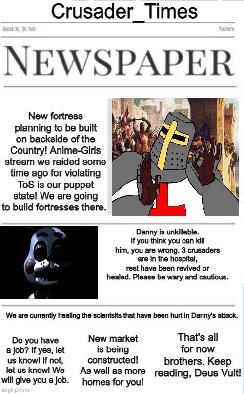 Blank newspaper | Crusader_Times; New fortress planning to be built on backside of the Country! Anime-Girls stream we raided some time ago for violating ToS is our puppet state! We are going to build fortresses there. Danny is unkillable. If you think you can kill him, you are wrong. 3 crusaders are in the hospital, rest have been revived or healed. Please be wary and cautious. We are currently healing the scientsits that have been hurt in Danny's attack. That's all for now brothers. Keep reading, Deus Vult! New market is being constructed! As well as more homes for you! Do you have a job? If yes, let us know! If not, let us know! We will give you a job. | image tagged in blank newspaper | made w/ Imgflip meme maker