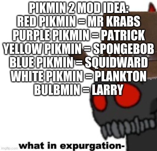 Tricky The Clown "what in expurgation-" | PIKMIN 2 MOD IDEA:
RED PIKMIN = MR KRABS
PURPLE PIKMIN = PATRICK
YELLOW PIKMIN = SPONGEBOB
BLUE PIKMIN = SQUIDWARD
WHITE PIKMIN = PLANKTON
BULBMIN = LARRY | image tagged in tricky the clown what in expurgation- | made w/ Imgflip meme maker