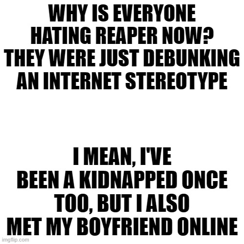 You guys shouldn't believe every stereotype you see in the internet it's not always true | WHY IS EVERYONE HATING REAPER NOW?
THEY WERE JUST DEBUNKING AN INTERNET STEREOTYPE; I MEAN, I'VE BEEN A KIDNAPPED ONCE TOO, BUT I ALSO MET MY BOYFRIEND ONLINE | image tagged in memes,blank transparent square | made w/ Imgflip meme maker