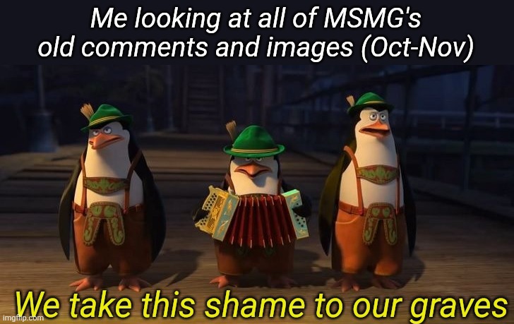 We take this shame to our graves | Me looking at all of MSMG's old comments and images (Oct-Nov) | image tagged in we take this shame to our graves | made w/ Imgflip meme maker
