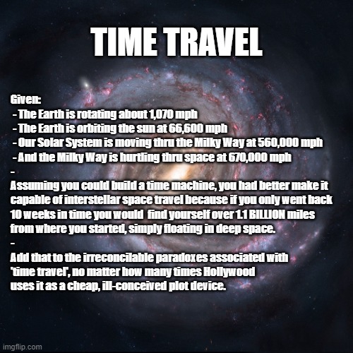 TIME TRAVEL & SPACE | TIME TRAVEL; Given:
 - The Earth is rotating about 1,070 mph
 - The Earth is orbiting the sun at 66,600 mph
 - Our Solar System is moving thru the Milky Way at 560,000 mph
 - And the Milky Way is hurtling thru space at 670,000 mph
-
Assuming you could build a time machine, you had better make it
capable of interstellar space travel because if you only went back
10 weeks in time you would  find yourself over 1.1 BILLION miles
from where you started, simply floating in deep space.
-
Add that to the irreconcilable paradoxes associated with
'time travel', no matter how many times Hollywood
uses it as a cheap, ill-conceived plot device. | image tagged in time travel,paradox,space,interstellar,hollywood,milky way | made w/ Imgflip meme maker