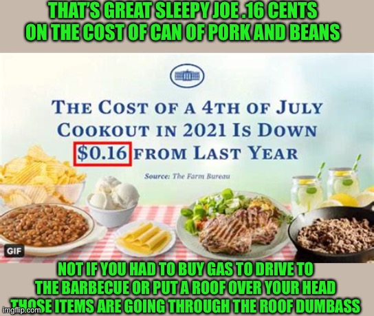 yeah....thank god the cost of baked beans is going down | THAT’S GREAT SLEEPY JOE .16 CENTS ON THE COST OF CAN OF PORK AND BEANS; NOT IF YOU HAD TO BUY GAS TO DRIVE TO THE BARBECUE OR PUT A ROOF OVER YOUR HEAD THOSE ITEMS ARE GOING THROUGH THE ROOF DUMBASS | image tagged in democrats,fascism | made w/ Imgflip meme maker