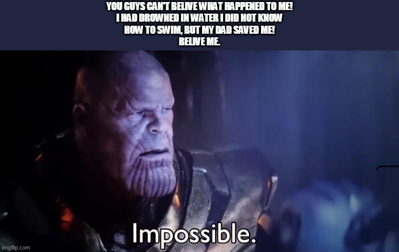 NGL THAT REALLY HAPPENED TO ME!!! | YOU GUYS CAN'T BELIVE WHAT HAPPENED TO ME!
I HAD DROWNED IN WATER I DID NOT KNOW
HOW TO SWIM, BUT MY DAD SAVED ME!
BELIVE ME. | image tagged in thanos impossible | made w/ Imgflip meme maker