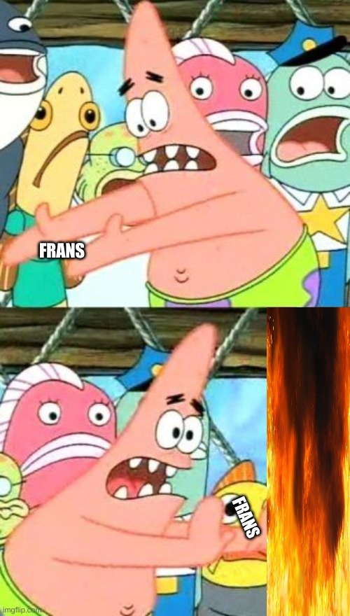 Take frans and throw it in the fire :). | FRANS; FRANS | image tagged in memes | made w/ Imgflip meme maker