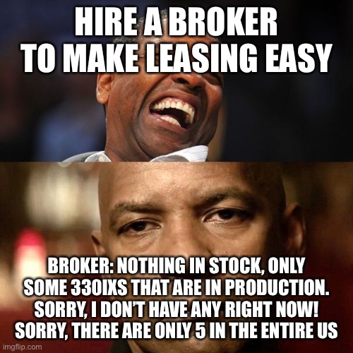 Denzel Happy Sad | HIRE A BROKER TO MAKE LEASING EASY; BROKER: NOTHING IN STOCK, ONLY SOME 330IXS THAT ARE IN PRODUCTION.
SORRY, I DON’T HAVE ANY RIGHT NOW!
SORRY, THERE ARE ONLY 5 IN THE ENTIRE US | image tagged in denzel happy sad | made w/ Imgflip meme maker