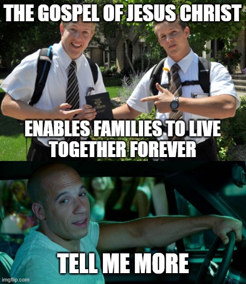 Dom, we have a message about families - Tell Me More | THE GOSPEL OF JESUS CHRIST; ENABLES FAMILIES TO LIVE
TOGETHER FOREVER; TELL ME MORE | image tagged in mormon bros,gospel,family,meme,vin diesel | made w/ Imgflip meme maker
