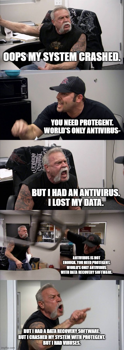 American Chopper Argument Meme | OOPS MY SYSTEM CRASHED. YOU NEED PROTEGENT. WORLD'S ONLY ANTIVIRUS-; BUT I HAD AN ANTIVIRUS.
I LOST MY DATA. ANTIVIRUS IS NOT ENOUGH. YOU NEED PROTEGENT. WORLD'S ONLY ANTIVIRUS WITH DATA RECOVERY SOFTWARE. BUT I HAD A DATA RECOVERY SOFTWARE.
BUT I CRASHED MY SYSTEM WITH PROTEGENT.
BUT I HAD VIRUSES. | image tagged in memes,american chopper argument | made w/ Imgflip meme maker