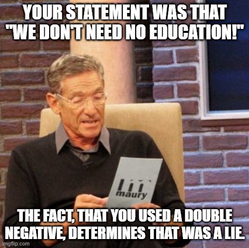 We don't need no education | YOUR STATEMENT WAS THAT "WE DON'T NEED NO EDUCATION!"; THE FACT, THAT YOU USED A DOUBLE NEGATIVE, DETERMINES THAT WAS A LIE. | image tagged in memes,maury lie detector,we don't need no education,pink floyd | made w/ Imgflip meme maker