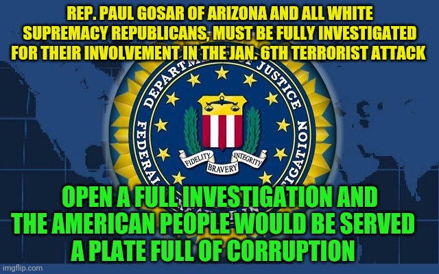 FBI logo | REP. PAUL GOSAR OF ARIZONA AND ALL WHITE SUPREMACY REPUBLICANS, MUST BE FULLY INVESTIGATED FOR THEIR INVOLVEMENT IN THE JAN. 6TH TERRORIST ATTACK; OPEN A FULL INVESTIGATION AND THE AMERICAN PEOPLE WOULD BE SERVED          A PLATE FULL OF CORRUPTION | image tagged in fbi logo | made w/ Imgflip meme maker