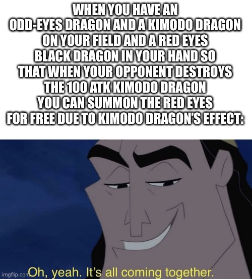 Auto win | WHEN YOU HAVE AN ODD-EYES DRAGON AND A KIMODO DRAGON ON YOUR FIELD AND A RED EYES BLACK DRAGON IN YOUR HAND SO THAT WHEN YOUR OPPONENT DESTROYS THE 100 ATK KIMODO DRAGON YOU CAN SUMMON THE RED EYES FOR FREE DUE TO KIMODO DRAGON’S EFFECT: | image tagged in it's all coming together,yu-gi-oh,red,eyes,black,dragon | made w/ Imgflip meme maker