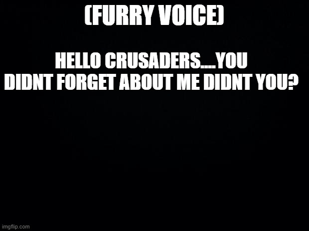 you didnt forget about me did you? | (FURRY VOICE); HELLO CRUSADERS....YOU DIDNT FORGET ABOUT ME DIDNT YOU? | image tagged in black background,villain | made w/ Imgflip meme maker