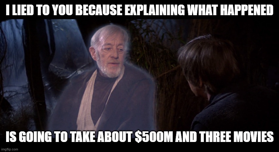 The real reason why Obi-Wan never told Luke the truth... | I LIED TO YOU BECAUSE EXPLAINING WHAT HAPPENED; IS GOING TO TAKE ABOUT $500M AND THREE MOVIES | image tagged in star wars,obi wan kenobi,luke skywalker,truth | made w/ Imgflip meme maker