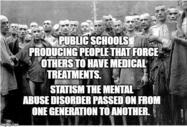 Holocaust  | PUBLIC SCHOOLS PRODUCING PEOPLE THAT FORCE OTHERS TO HAVE MEDICAL TREATMENTS. STATISM THE MENTAL ABUSE DISORDER PASSED ON FROM ONE GENERATION TO ANOTHER. | image tagged in holocaust | made w/ Imgflip meme maker