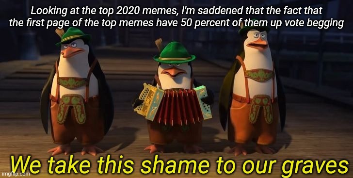 Edit: More like 40, and one repost | Looking at the top 2020 memes, I'm saddened that the fact that the first page of the top memes have 50 percent of them up vote begging | image tagged in we take this shame to our graves | made w/ Imgflip meme maker