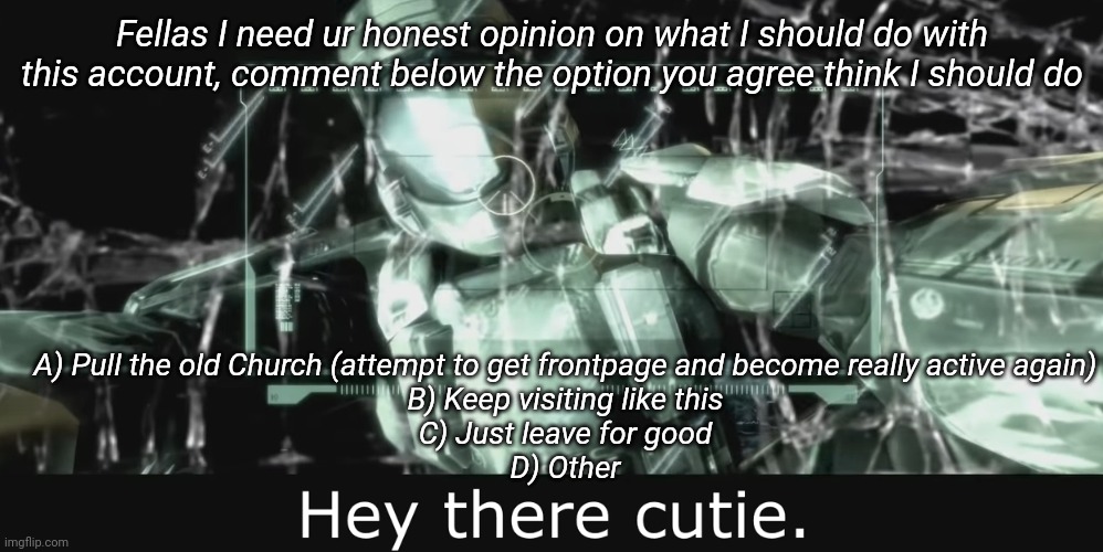 Halo 3 ODST Hey there cutie | Fellas I need ur honest opinion on what I should do with this account, comment below the option you agree think I should do; A) Pull the old Church (attempt to get frontpage and become really active again)
B) Keep visiting like this
C) Just leave for good
D) Other | image tagged in halo 3 odst hey there cutie | made w/ Imgflip meme maker