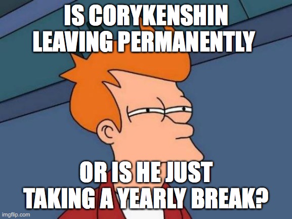 Futurama Fry | IS CORYKENSHIN LEAVING PERMANENTLY; OR IS HE JUST TAKING A YEARLY BREAK? | image tagged in memes,futurama fry | made w/ Imgflip meme maker