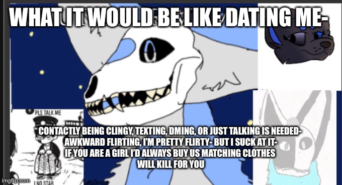 Yeah- this is just the ramblings of someone who wants a girlfriend or a they friend | WHAT IT WOULD BE LIKE DATING ME-; CONTACTLY BEING CLINGY, TEXTING, DMING, OR JUST TALKING IS NEEDED- 
AWKWARD FLIRTING, I’M PRETTY FLIRTY- BUT I SUCK AT IT-
IF YOU ARE A GIRL I’D ALWAYS BUY US MATCHING CLOTHES 
WILL KILL FOR YOU | image tagged in weebgirls template | made w/ Imgflip meme maker
