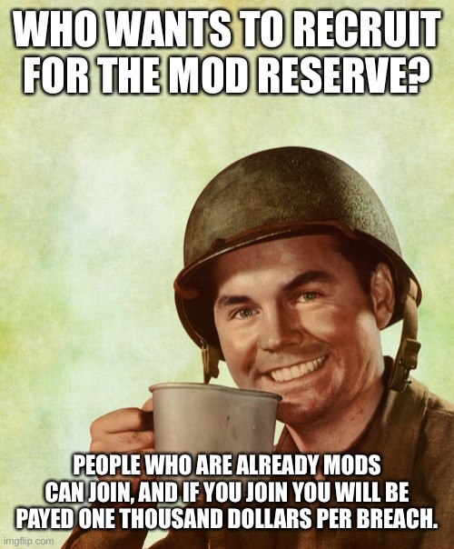 High Res Coffee Soldier | WHO WANTS TO RECRUIT FOR THE MOD RESERVE? PEOPLE WHO ARE ALREADY MODS CAN JOIN, AND IF YOU JOIN YOU WILL BE PAYED ONE THOUSAND DOLLARS PER BREACH. | image tagged in high res coffee soldier | made w/ Imgflip meme maker