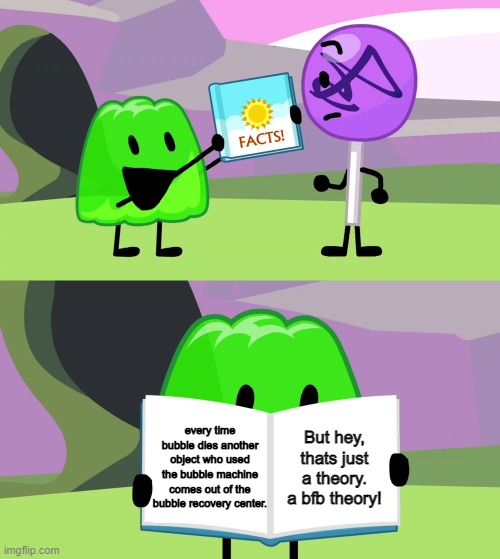 its true |  every time bubble dies another object who used the bubble machine comes out of the bubble recovery center. But hey, thats just a theory. a bfb theory! | image tagged in gelatin's book of facts | made w/ Imgflip meme maker
