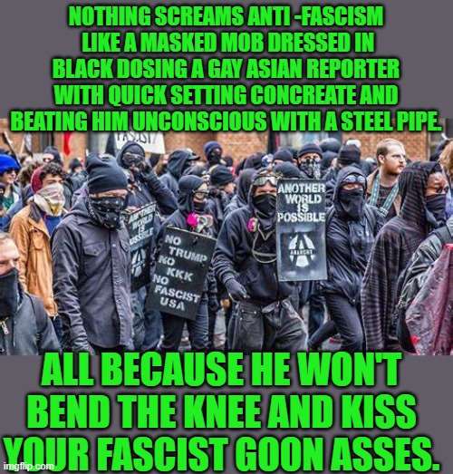 Yep | NOTHING SCREAMS ANTI -FASCISM  LIKE A MASKED MOB DRESSED IN BLACK DOSING A GAY ASIAN REPORTER WITH QUICK SETTING CONCREATE AND BEATING HIM UNCONSCIOUS WITH A STEEL PIPE. ALL BECAUSE HE WON'T BEND THE KNEE AND KISS YOUR FASCIST GOON ASSES. | image tagged in democrats,fascism | made w/ Imgflip meme maker