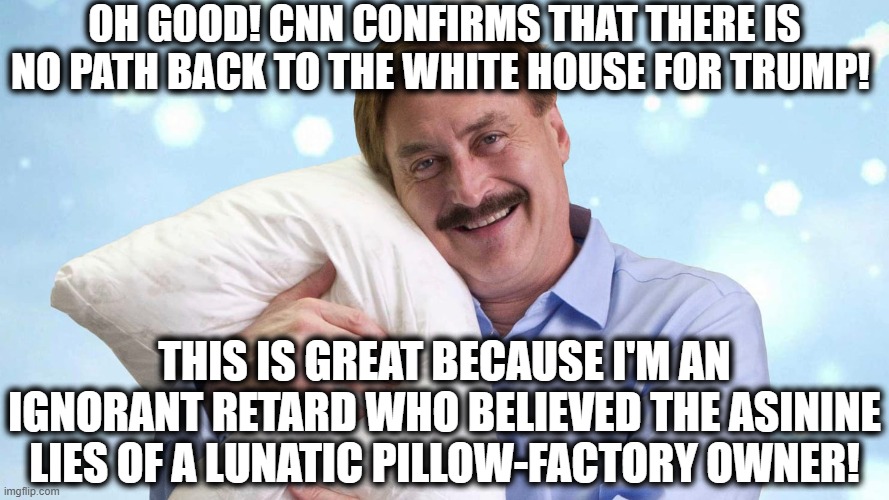 Whew! Dodged a bullet on that one! | OH GOOD! CNN CONFIRMS THAT THERE IS NO PATH BACK TO THE WHITE HOUSE FOR TRUMP! THIS IS GREAT BECAUSE I'M AN IGNORANT RETARD WHO BELIEVED THE ASININE LIES OF A LUNATIC PILLOW-FACTORY OWNER! | image tagged in lindell,pillow,trump,white house,cnn,lunatic | made w/ Imgflip meme maker