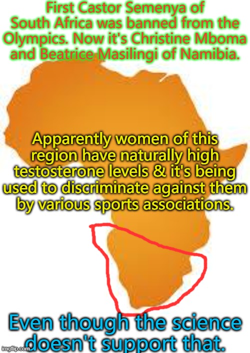 White men don't go through this. | First Castor Semenya of South Africa was banned from the Olympics. Now it's Christine Mboma
and Beatrice Masilingi of Namibia. Apparently women of this region have naturally high testosterone levels & it's being used to discriminate against them
by various sports associations. Even though the science
doesn't support that. | image tagged in every 60 minutes in africa,misogyny,racism,sports,unfair | made w/ Imgflip meme maker