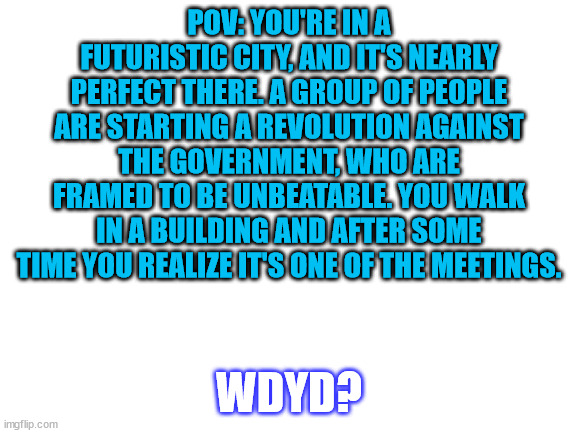 you/your oc are against the revolution | POV: YOU'RE IN A FUTURISTIC CITY, AND IT'S NEARLY PERFECT THERE. A GROUP OF PEOPLE ARE STARTING A REVOLUTION AGAINST THE GOVERNMENT, WHO ARE FRAMED TO BE UNBEATABLE. YOU WALK IN A BUILDING AND AFTER SOME TIME YOU REALIZE IT'S ONE OF THE MEETINGS. WDYD? | image tagged in blank white template | made w/ Imgflip meme maker