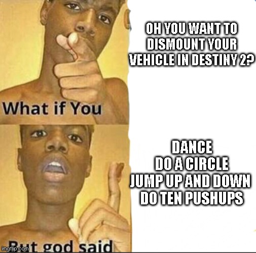 What if you-But god said | OH YOU WANT TO DISMOUNT YOUR VEHICLE IN DESTINY 2? DANCE
DO A CIRCLE
JUMP UP AND DOWN 
DO TEN PUSHUPS | image tagged in what if you-but god said | made w/ Imgflip meme maker